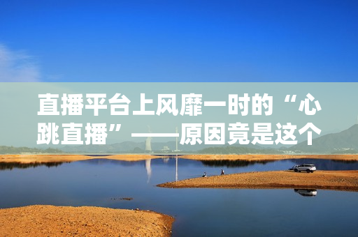 直播平台上风靡一时的“心跳直播”——原因竟是这个？