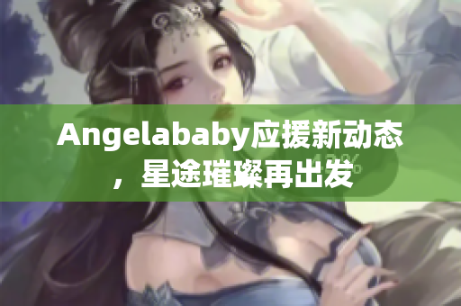 Angelababy应援新动态，星途璀璨再出发