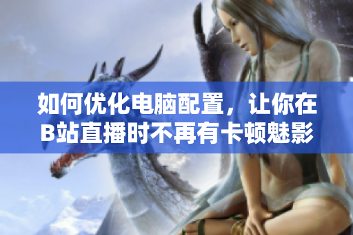 如何优化电脑配置，让你在B站直播时不再有卡顿魅影？