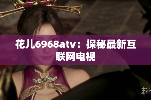 花儿6968atv：探秘最新互联网电视