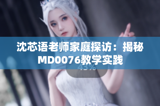 沈芯语老师家庭探访：揭秘MD0076教学实践