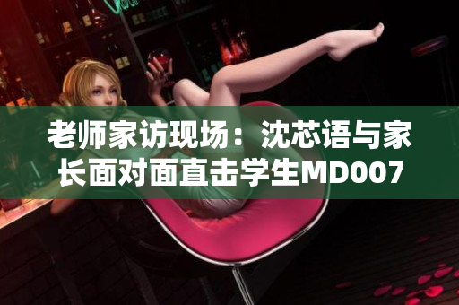 老师家访现场：沈芯语与家长面对面直击学生MD0076