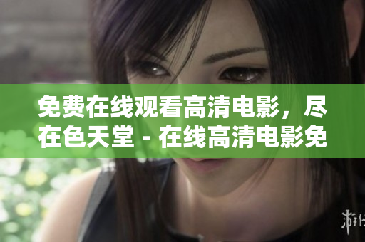 免费在线观看高清电影，尽在色天堂 - 在线高清电影免费观看，尽在天堂色彩