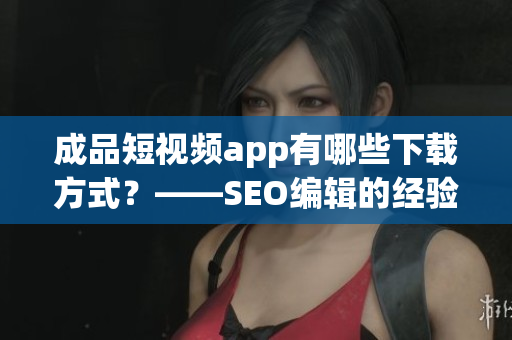 成品短视频app有哪些下载方式？——SEO编辑的经验实践