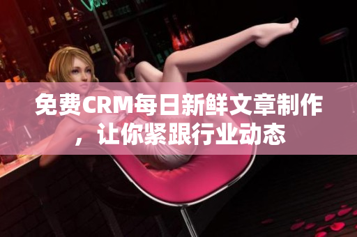 免费CRM每日新鲜文章制作，让你紧跟行业动态