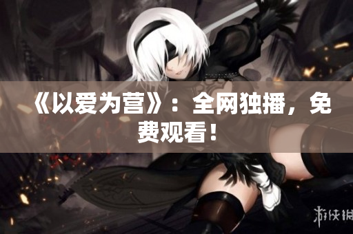 《以爱为营》：全网独播，免费观看！