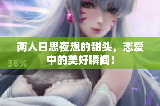 两人日思夜想的甜头，恋爱中的美好瞬间！