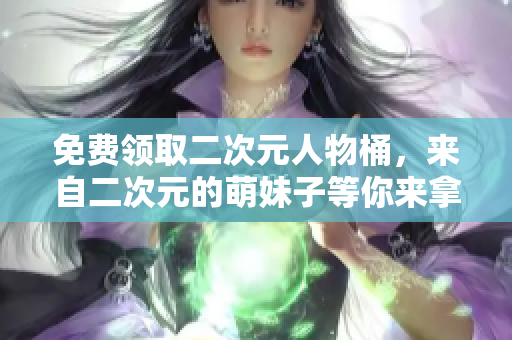 免费领取二次元人物桶，来自二次元的萌妹子等你来拿！