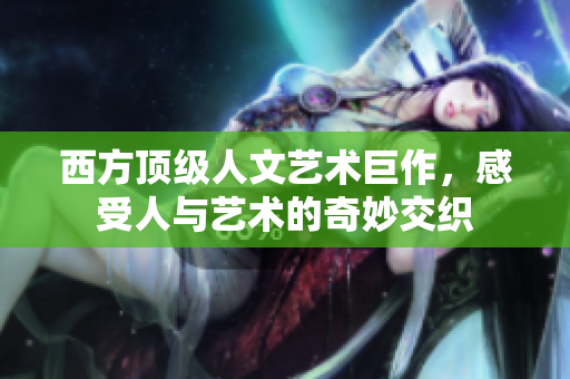 西方顶级人文艺术巨作，感受人与艺术的奇妙交织