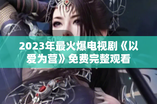 2023年最火爆电视剧《以爱为营》免费完整观看