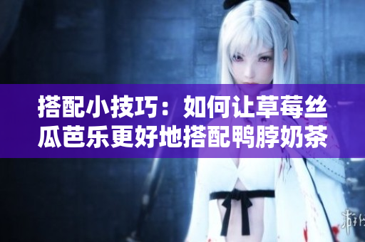 搭配小技巧：如何让草莓丝瓜芭乐更好地搭配鸭脖奶茶？