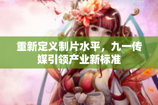 重新定义制片水平，九一传媒引领产业新标准