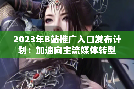 2023年B站推广入口发布计划：加速向主流媒体转型
