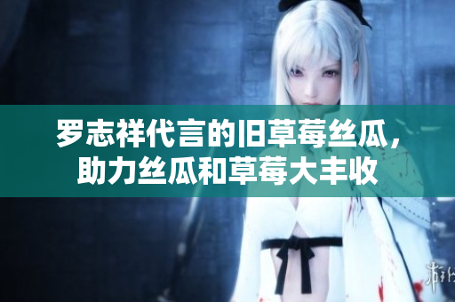 罗志祥代言的旧草莓丝瓜，助力丝瓜和草莓大丰收