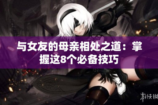 与女友的母亲相处之道：掌握这8个必备技巧