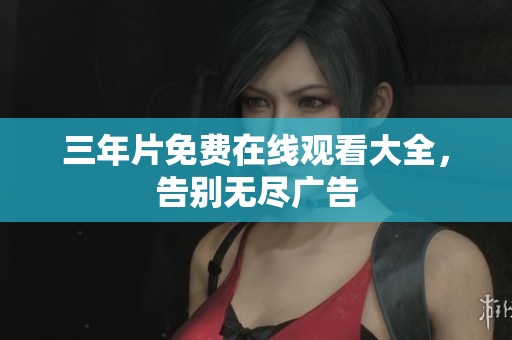 三年片免费在线观看大全，告别无尽广告