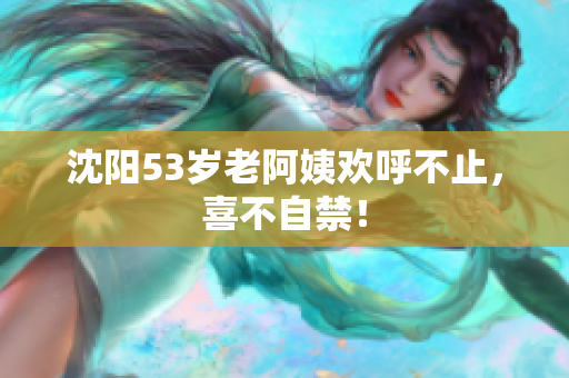 沈阳53岁老阿姨欢呼不止，喜不自禁！