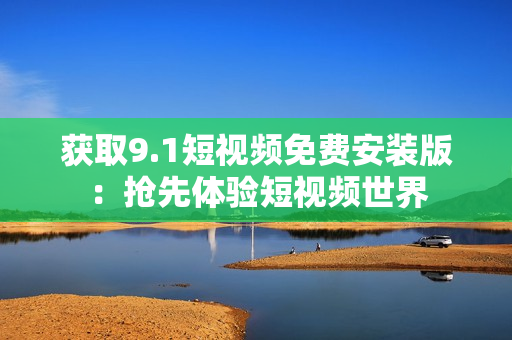 获取9.1短视频免费安装版：抢先体验短视频世界