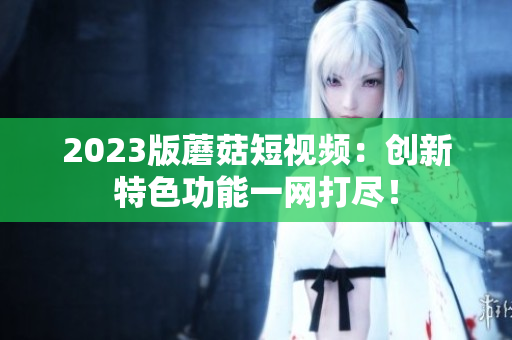 2023版蘑菇短视频：创新特色功能一网打尽！