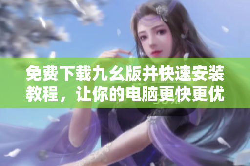 免费下载九幺版并快速安装教程，让你的电脑更快更优秀