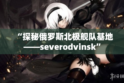 “探秘俄罗斯北极舰队基地——severodvinsk”