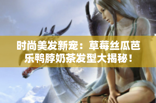 时尚美发新宠：草莓丝瓜芭乐鸭脖奶茶发型大揭秘！