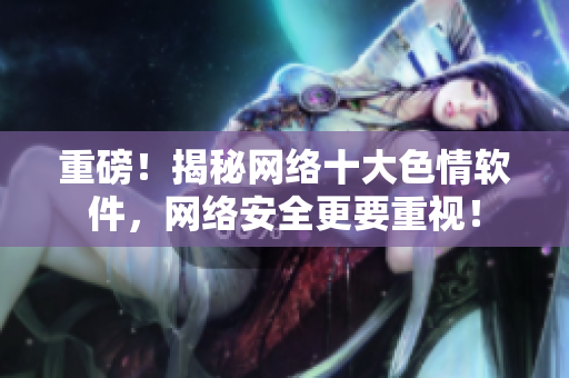 重磅！揭秘网络十大色情软件，网络安全更要重视！