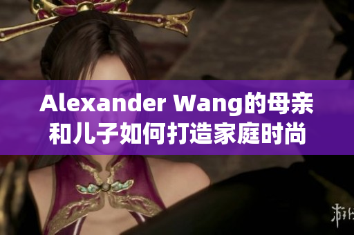 Alexander Wang的母亲和儿子如何打造家庭时尚