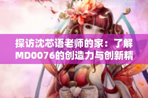 探访沈芯语老师的家：了解MD0076的创造力与创新精神