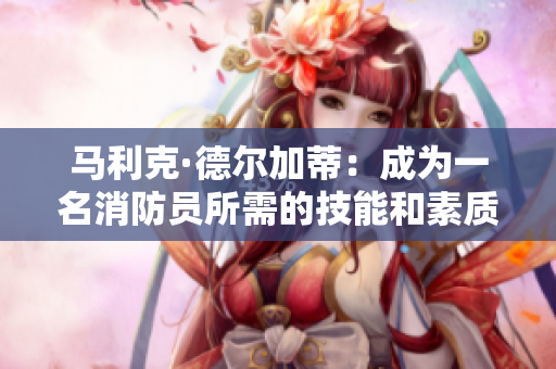 马利克·德尔加蒂：成为一名消防员所需的技能和素质