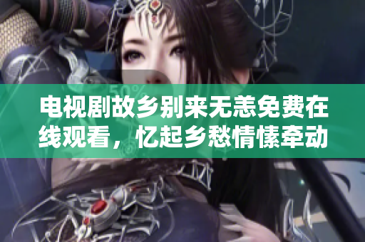 电视剧故乡别来无恙免费在线观看，忆起乡愁情愫牵动人心