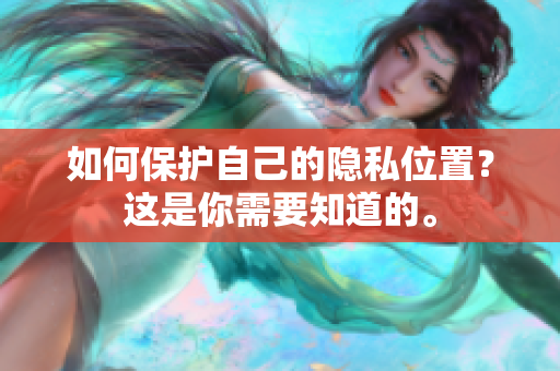 如何保护自己的隐私位置？这是你需要知道的。