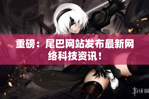 重磅：尾巴网站发布最新网络科技资讯！