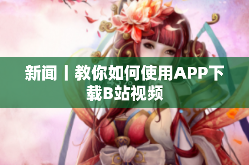 新闻丨教你如何使用APP下载B站视频