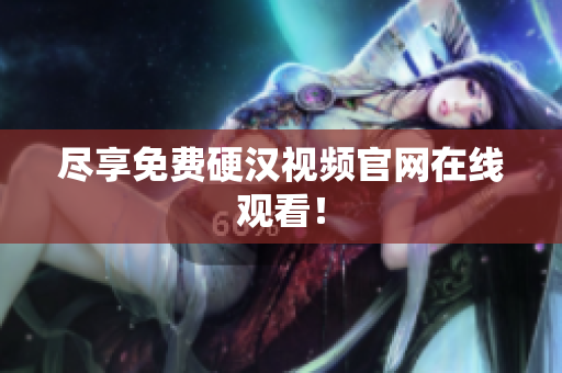 尽享免费硬汉视频官网在线观看！