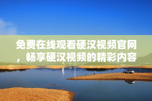 免费在线观看硬汉视频官网，畅享硬汉视频的精彩内容