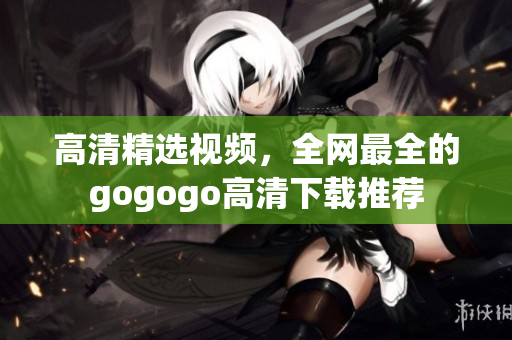 高清精选视频，全网最全的gogogo高清下载推荐