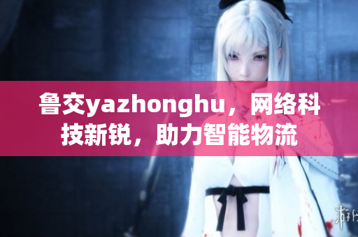 鲁交yazhonghu，网络科技新锐，助力智能物流