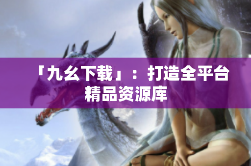 「九幺下载」：打造全平台精品资源库