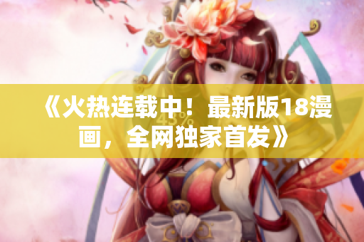 《火热连载中！最新版18漫画，全网独家首发》
