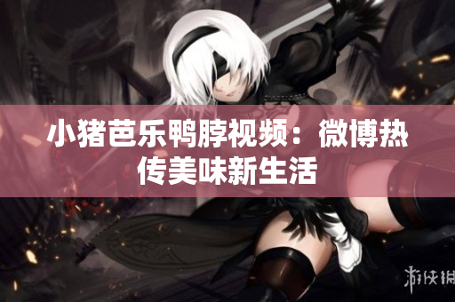 小猪芭乐鸭脖视频：微博热传美味新生活
