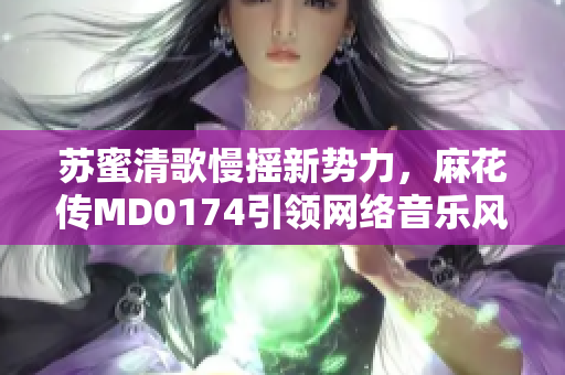 苏蜜清歌慢摇新势力，麻花传MD0174引领网络音乐风潮