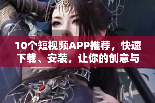 10个短视频APP推荐，快速下载、安装，让你的创意与众不同