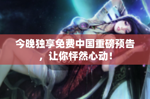 今晚独享免费中国重磅预告，让你怦然心动！