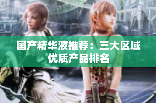国产精华液推荐：三大区域优质产品排名