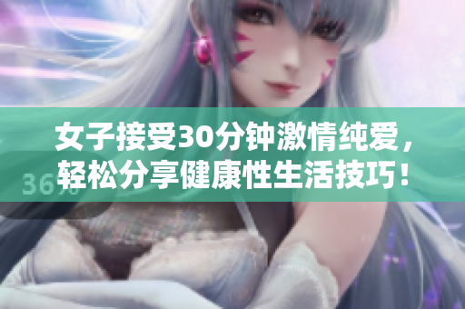 女子接受30分钟激情纯爱，轻松分享健康性生活技巧！