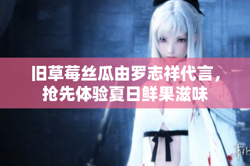 旧草莓丝瓜由罗志祥代言，抢先体验夏日鲜果滋味