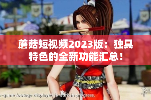 蘑菇短视频2023版：独具特色的全新功能汇总！