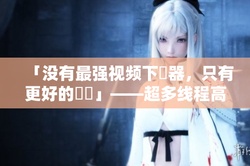 「没有最强视频下載器，只有更好的選擇」——超多线程高速下载，体验比迅雷还快！