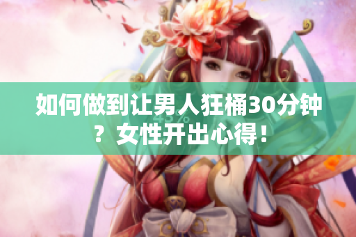 如何做到让男人狂桶30分钟？女性开出心得！